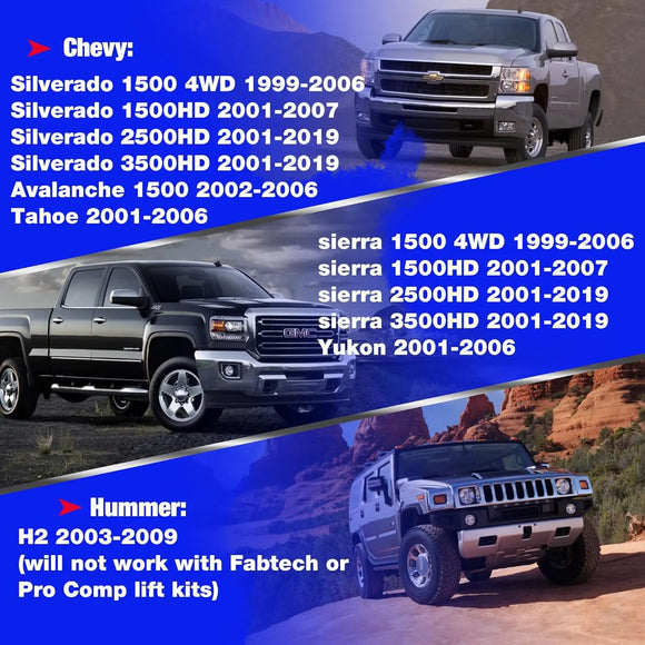 Silverado 1500 4WD 1999-2006, Silverado 1500HD 2001-2007, Silverado 2500HD 2001-2019,Silverado 3500HD 2001-2019, Tahoe 2001-2006, Avalanche 1500 2002-2006; sierra 1500 4WD 1999-2006, sierra 1500HD 2001-2007, sierra 2500HD 2001-2019, sierra 3500HD 2001-2019, Yukon 2001-2006; H2 2003-2009. (will not work with Fabtech or Pro Comp lift kits)